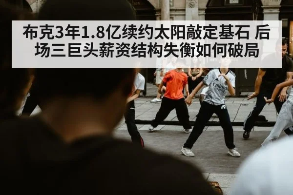 布克3年1.8亿续约太阳敲定基石 后场三巨头薪资结构失衡如何破局